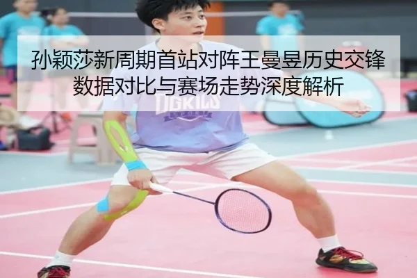 孙颖莎新周期首站对阵王曼昱历史交锋数据对比与赛场走势深度解析