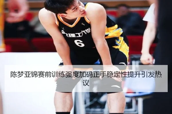 陈梦亚锦赛前训练强度加码正手稳定性提升引发热议